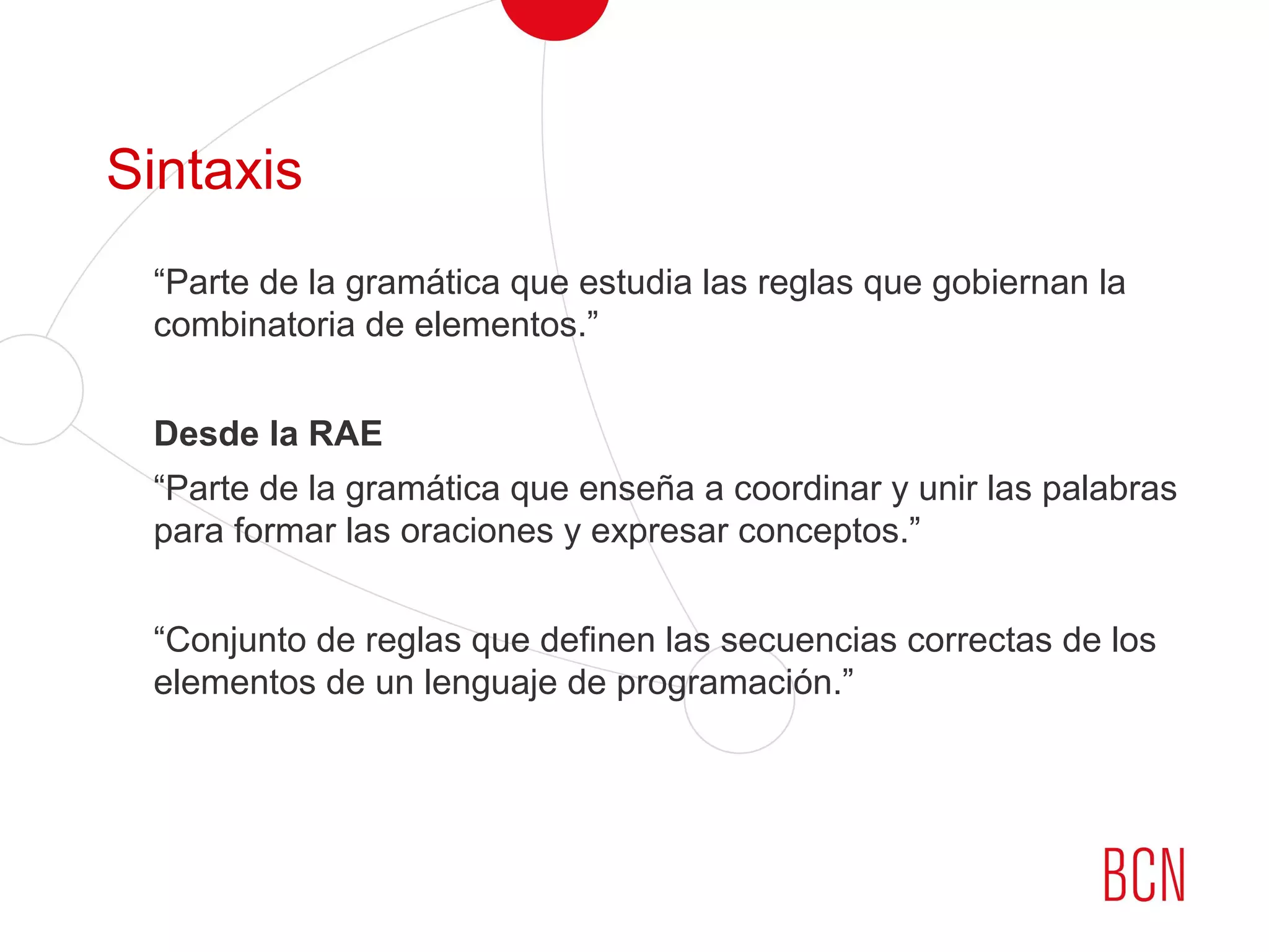 Sintaxis
“Parte de la gramática que estudia las reglas que gobiernan la
combinatoria de elementos.”
Desde la RAE
“Parte de la gramática que enseña a coordinar y unir las palabras
para formar las oraciones y expresar conceptos.”
“Conjunto de reglas que definen las secuencias correctas de los
elementos de un lenguaje de programación.”
 