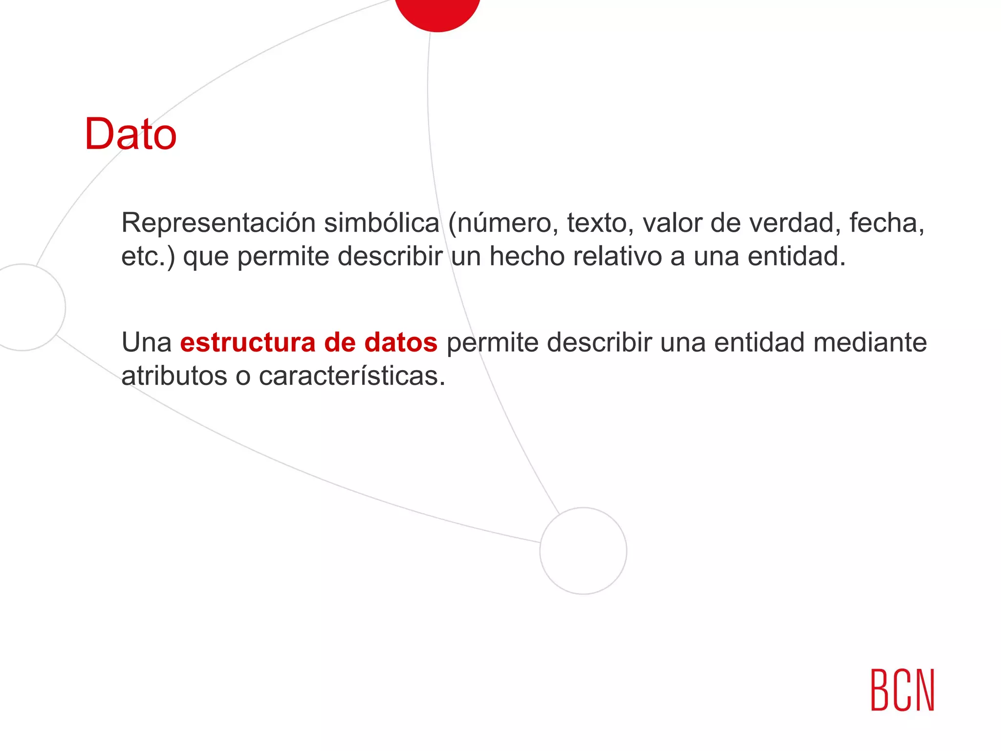 Dato
Representación simbólica (número, texto, valor de verdad, fecha,
etc.) que permite describir un hecho relativo a una entidad.
Una estructura de datos permite describir una entidad mediante
atributos o características.
 