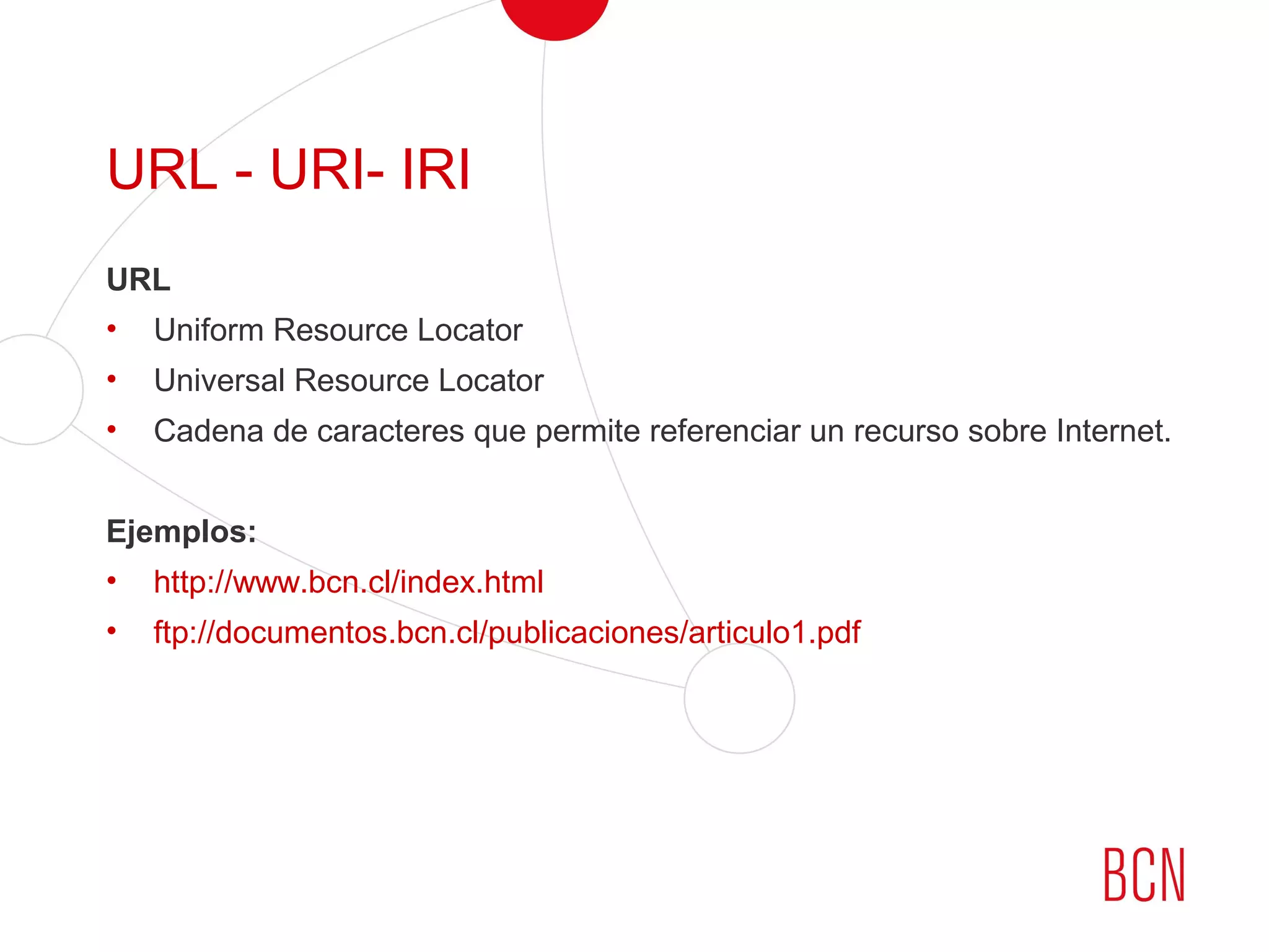 URL - URI- IRI
URL
• Uniform Resource Locator
• Universal Resource Locator
• Cadena de caracteres que permite referenciar un recurso sobre Internet.
Ejemplos:
• http://www.bcn.cl/index.html
• ftp://documentos.bcn.cl/publicaciones/articulo1.pdf
 