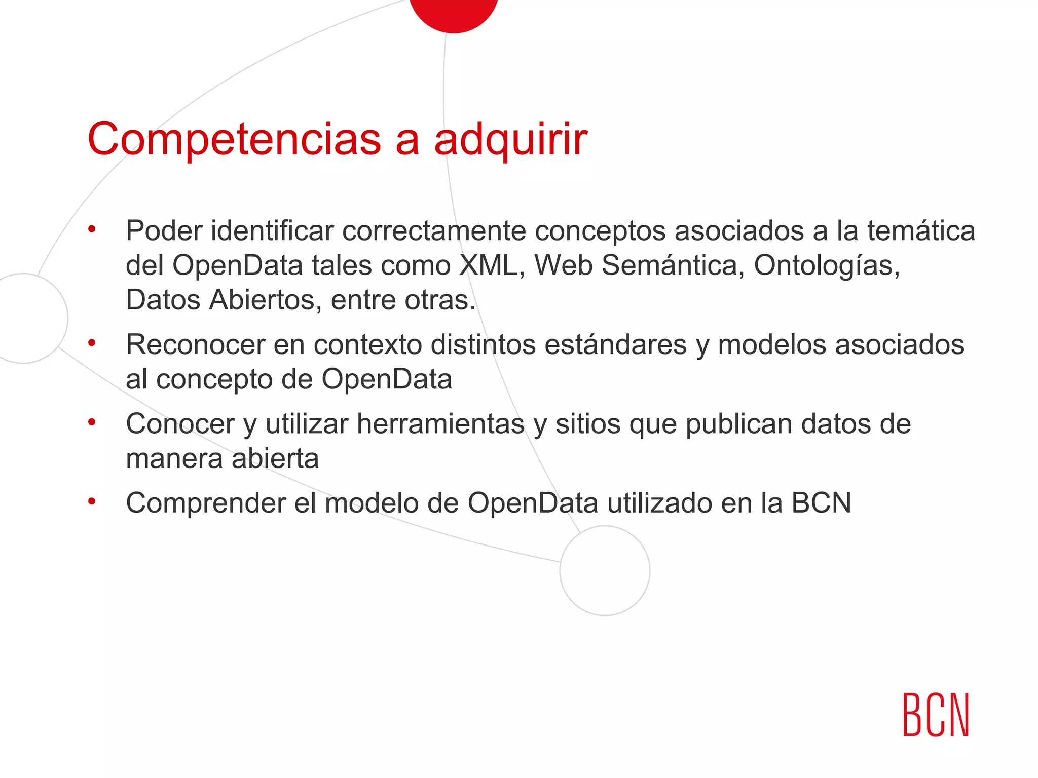 Competencias a adquirir
• Poder identificar correctamente conceptos asociados a la temática
del OpenData tales como XML, Web Semántica, Ontologías,
Datos Abiertos, entre otras.
• Reconocer en contexto distintos estándares y modelos asociados
al concepto de OpenData
• Conocer y utilizar herramientas y sitios que publican datos de
manera abierta
• Comprender el modelo de OpenData utilizado en la BCN
 