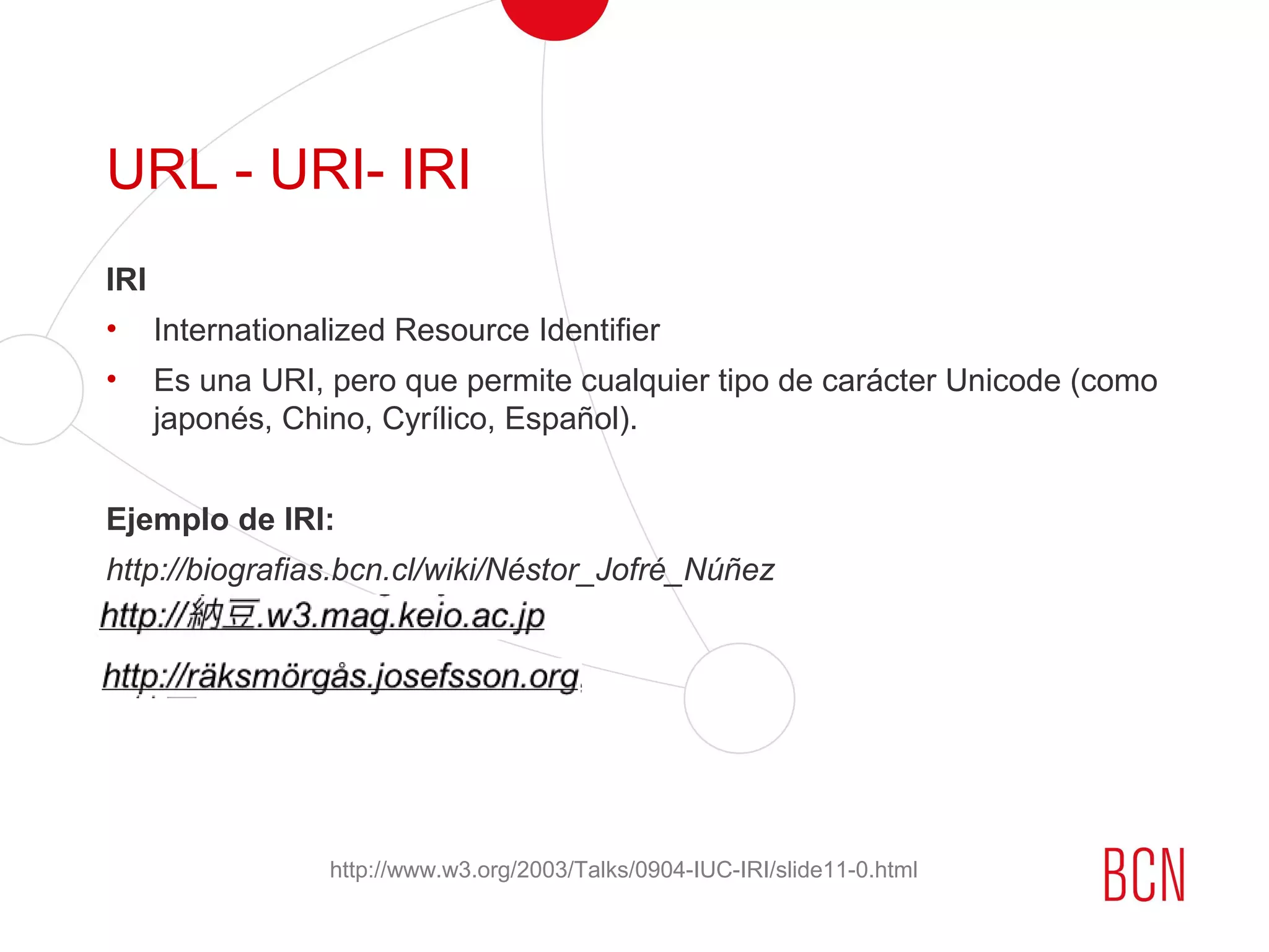 URL - URI- IRI
IRI
• Internationalized Resource Identifier
• Es una URI, pero que permite cualquier tipo de carácter Unicode (como
japonés, Chino, Cyrílico, Español).
Ejemplo de IRI:
http://biografias.bcn.cl/wiki/Néstor_Jofré_Núñez
http://www.w3.org/2003/Talks/0904-IUC-IRI/slide11-0.html
 