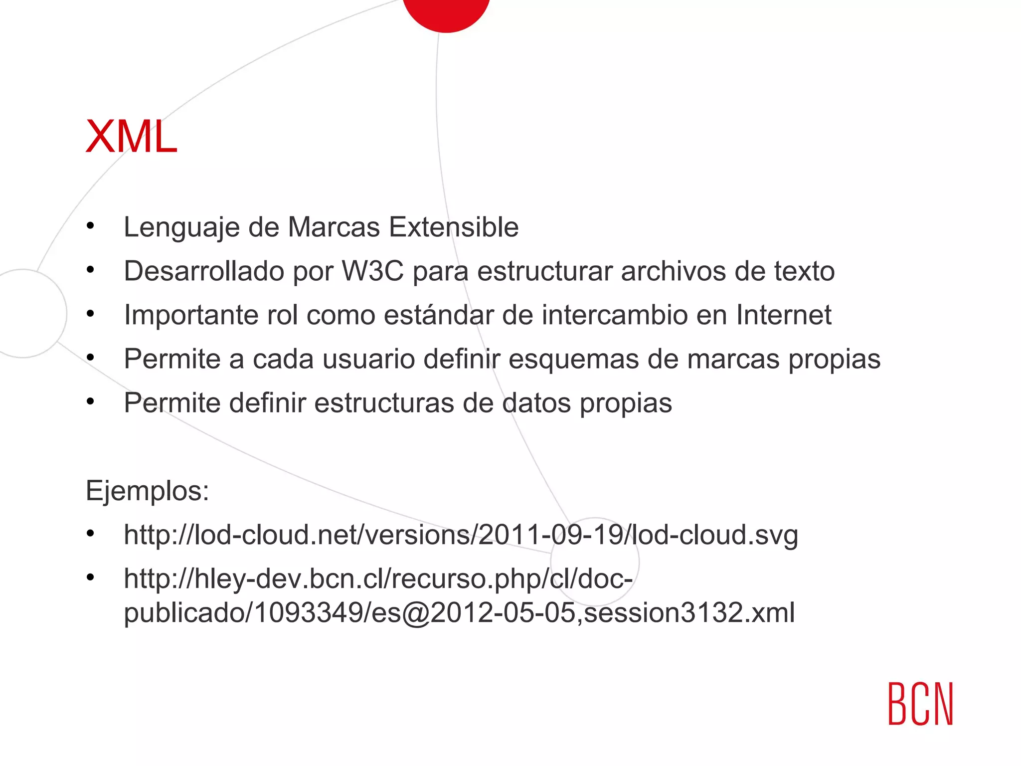 XML
• Lenguaje de Marcas Extensible
• Desarrollado por W3C para estructurar archivos de texto
• Importante rol como estándar de intercambio en Internet
• Permite a cada usuario definir esquemas de marcas propias
• Permite definir estructuras de datos propias
Ejemplos:
• http://lod-cloud.net/versions/2011-09-19/lod-cloud.svg
• http://hley-dev.bcn.cl/recurso.php/cl/doc-
publicado/1093349/es@2012-05-05,session3132.xml
 