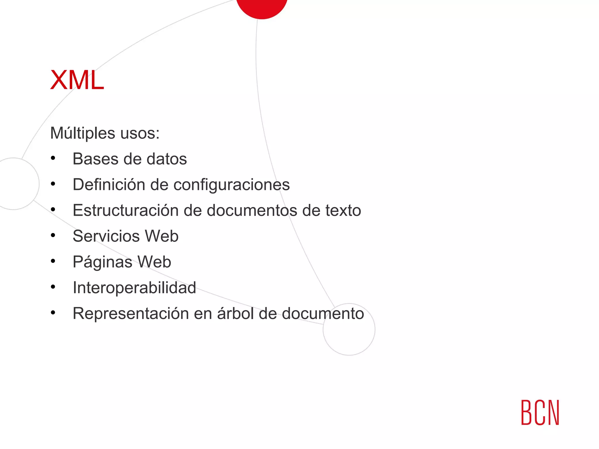 XML
Múltiples usos:
• Bases de datos
• Definición de configuraciones
• Estructuración de documentos de texto
• Servicios Web
• Páginas Web
• Interoperabilidad
• Representación en árbol de documento
 