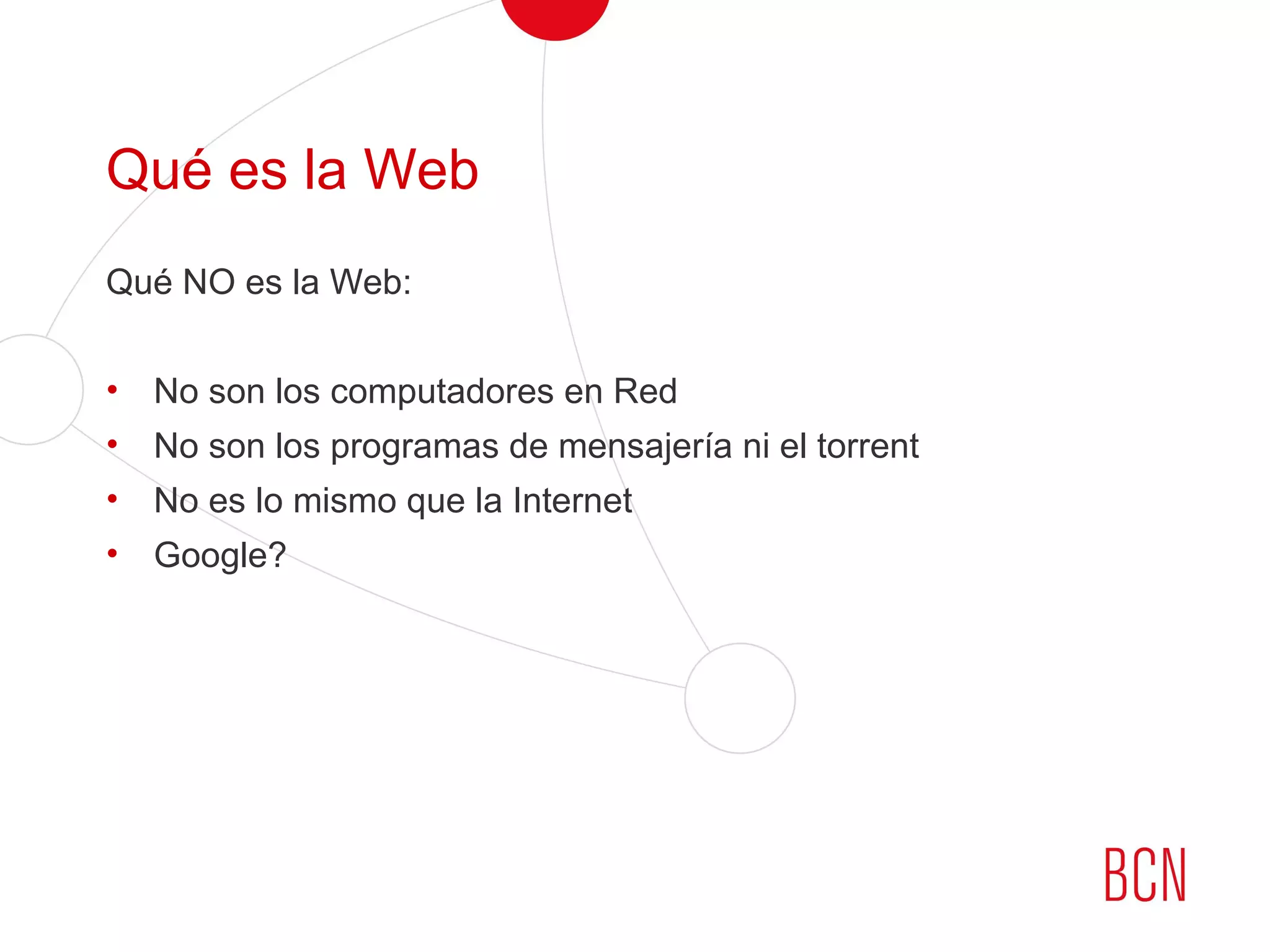 Qué es la Web
Qué NO es la Web:
• No son los computadores en Red
• No son los programas de mensajería ni el torrent
• No es lo mismo que la Internet
• Google?
 
