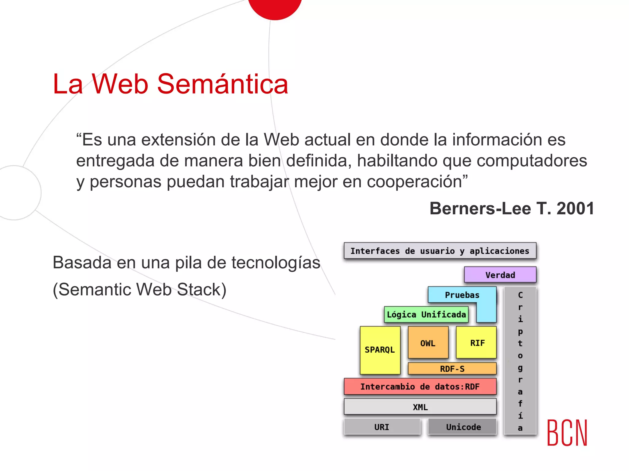 La Web Semántica
“Es una extensión de la Web actual en donde la información es
entregada de manera bien definida, habiltando que computadores
y personas puedan trabajar mejor en cooperación”
Berners-Lee T. 2001
Basada en una pila de tecnologías
(Semantic Web Stack)
 
