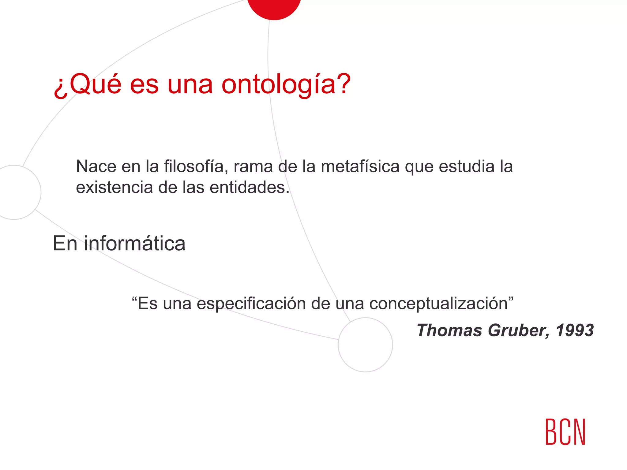 ¿Qué es una ontología?
Nace en la filosofía, rama de la metafísica que estudia la
existencia de las entidades.
En informática
“Es una especificación de una conceptualización”
Thomas Gruber, 1993
 