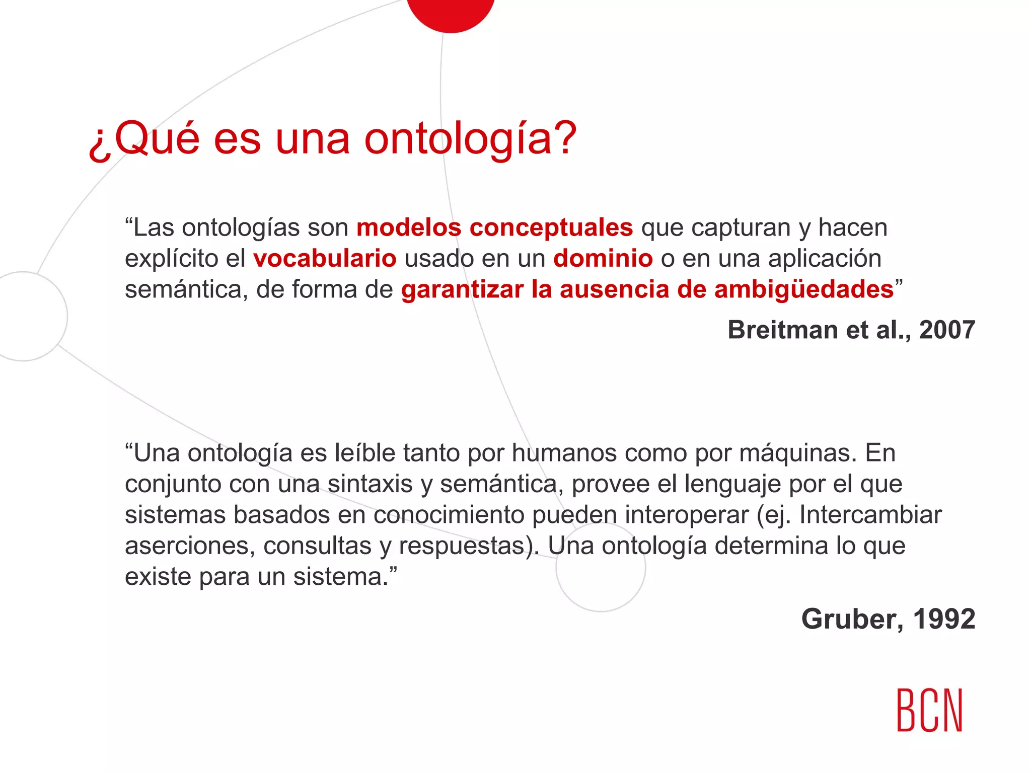 ¿Qué es una ontología?
“Las ontologías son modelos conceptuales que capturan y hacen
explícito el vocabulario usado en un dominio o en una aplicación
semántica, de forma de garantizar la ausencia de ambigüedades”
Breitman et al., 2007
“Una ontología es leíble tanto por humanos como por máquinas. En
conjunto con una sintaxis y semántica, provee el lenguaje por el que
sistemas basados en conocimiento pueden interoperar (ej. Intercambiar
aserciones, consultas y respuestas). Una ontología determina lo que
existe para un sistema.”
Gruber, 1992
 