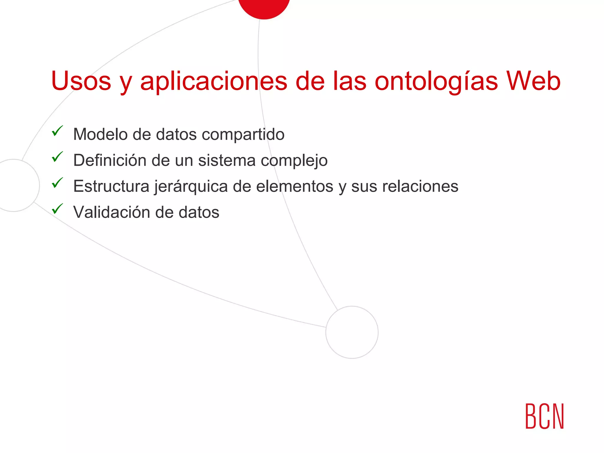 Usos y aplicaciones de las ontologías Web
 Modelo de datos compartido
 Definición de un sistema complejo
 Estructura jerárquica de elementos y sus relaciones
 Validación de datos
 