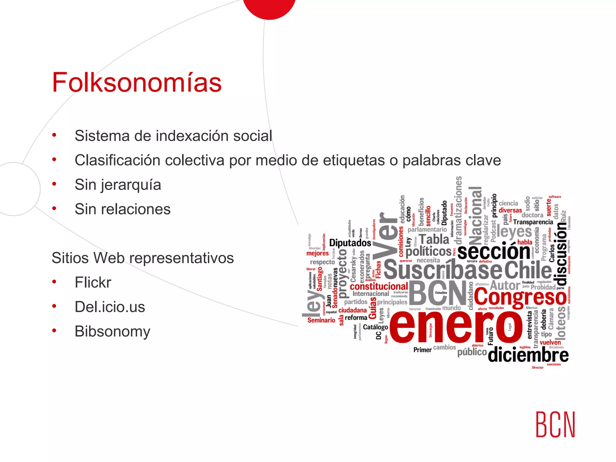 Folksonomías
• Sistema de indexación social
• Clasificación colectiva por medio de etiquetas o palabras clave
• Sin jerarquía
• Sin relaciones
Sitios Web representativos
• Flickr
• Del.icio.us
• Bibsonomy
 