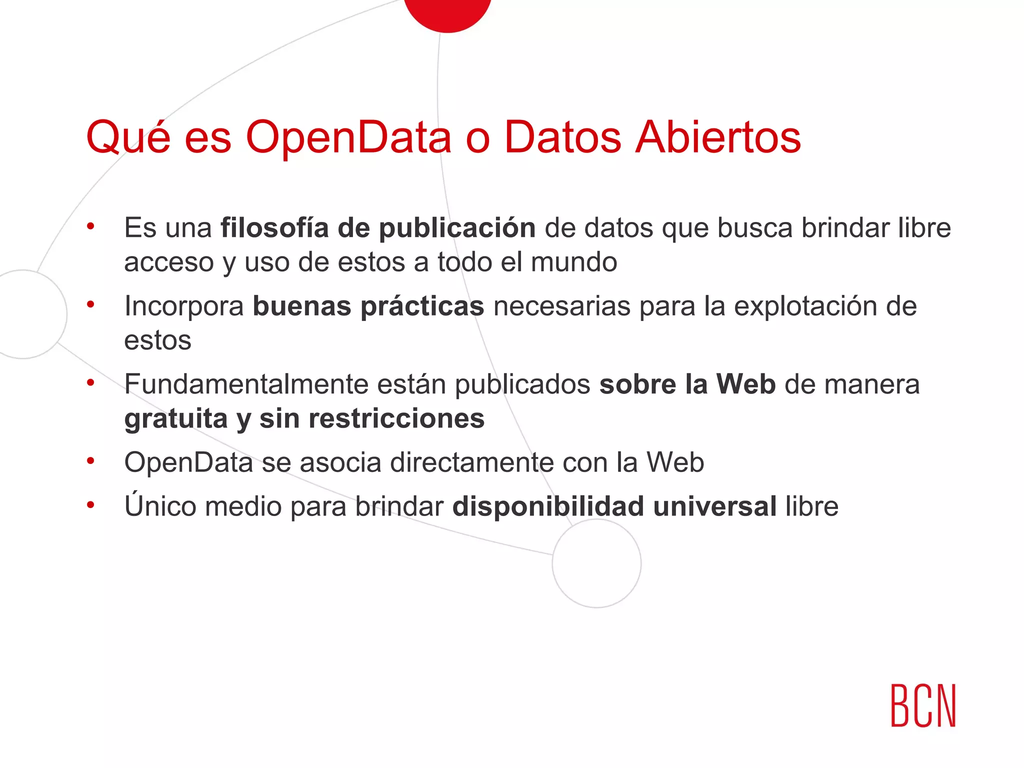 Qué es OpenData o Datos Abiertos
• Es una filosofía de publicación de datos que busca brindar libre
acceso y uso de estos a todo el mundo
• Incorpora buenas prácticas necesarias para la explotación de
estos
• Fundamentalmente están publicados sobre la Web de manera
gratuita y sin restricciones
• OpenData se asocia directamente con la Web
• Único medio para brindar disponibilidad universal libre
 