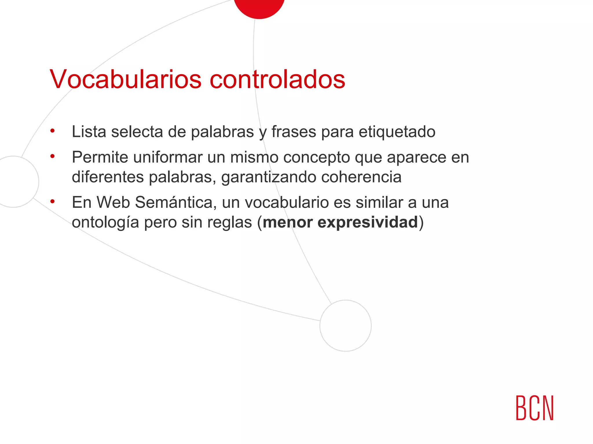Vocabularios controlados
• Lista selecta de palabras y frases para etiquetado
• Permite uniformar un mismo concepto que aparece en
diferentes palabras, garantizando coherencia
• En Web Semántica, un vocabulario es similar a una
ontología pero sin reglas (menor expresividad)
 