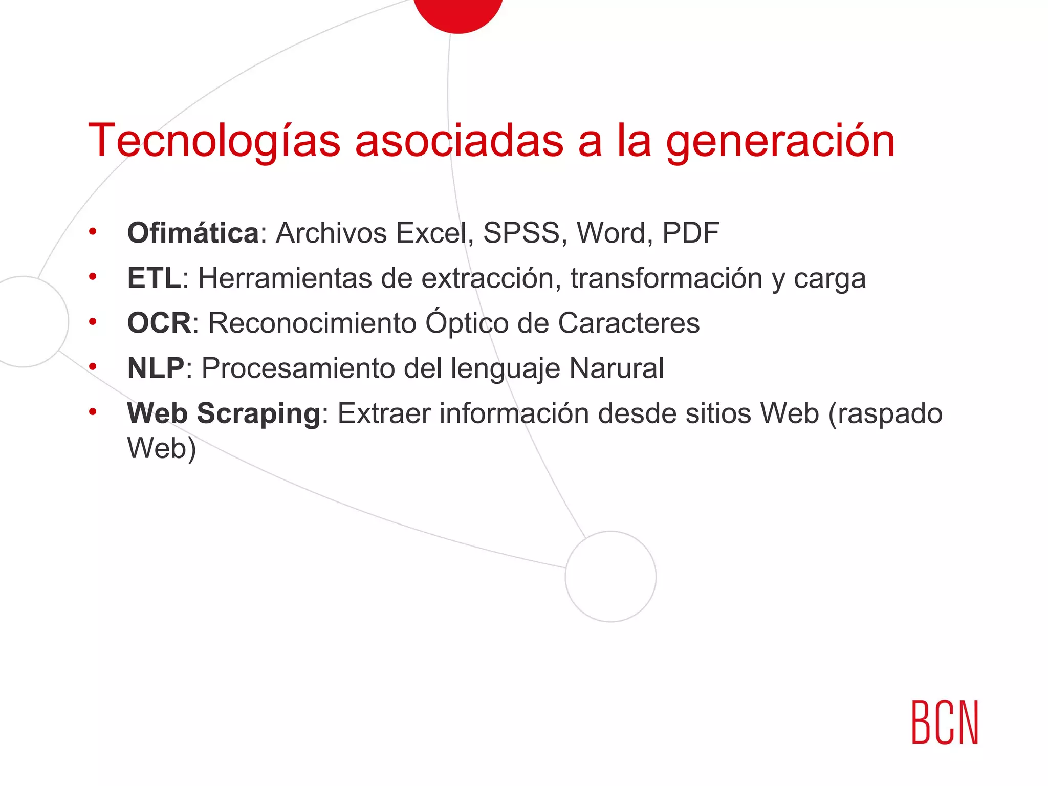 Tecnologías asociadas a la generación
• Ofimática: Archivos Excel, SPSS, Word, PDF
• ETL: Herramientas de extracción, transformación y carga
• OCR: Reconocimiento Óptico de Caracteres
• NLP: Procesamiento del lenguaje Narural
• Web Scraping: Extraer información desde sitios Web (raspado
Web)
 