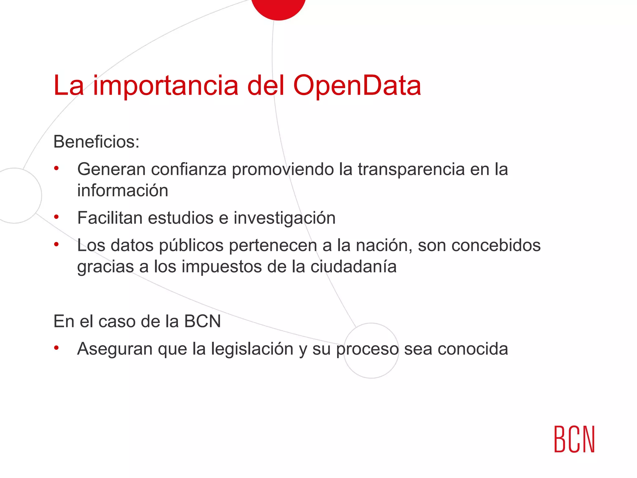 La importancia del OpenData
Beneficios:
• Generan confianza promoviendo la transparencia en la
información
• Facilitan estudios e investigación
• Los datos públicos pertenecen a la nación, son concebidos
gracias a los impuestos de la ciudadanía
En el caso de la BCN
• Aseguran que la legislación y su proceso sea conocida
 