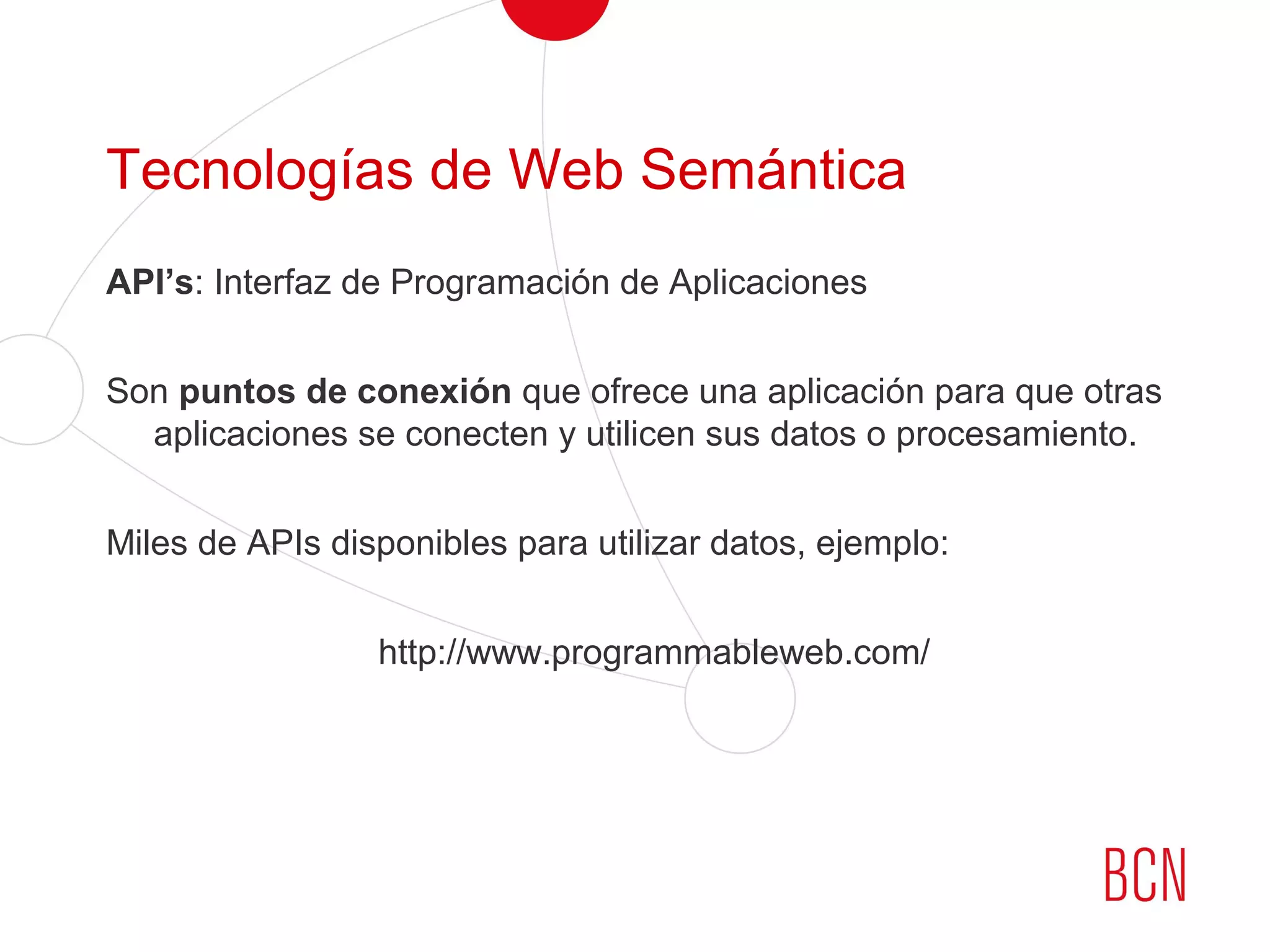 Tecnologías de Web Semántica
API’s: Interfaz de Programación de Aplicaciones
Son puntos de conexión que ofrece una aplicación para que otras
aplicaciones se conecten y utilicen sus datos o procesamiento.
Miles de APIs disponibles para utilizar datos, ejemplo:
http://www.programmableweb.com/
 