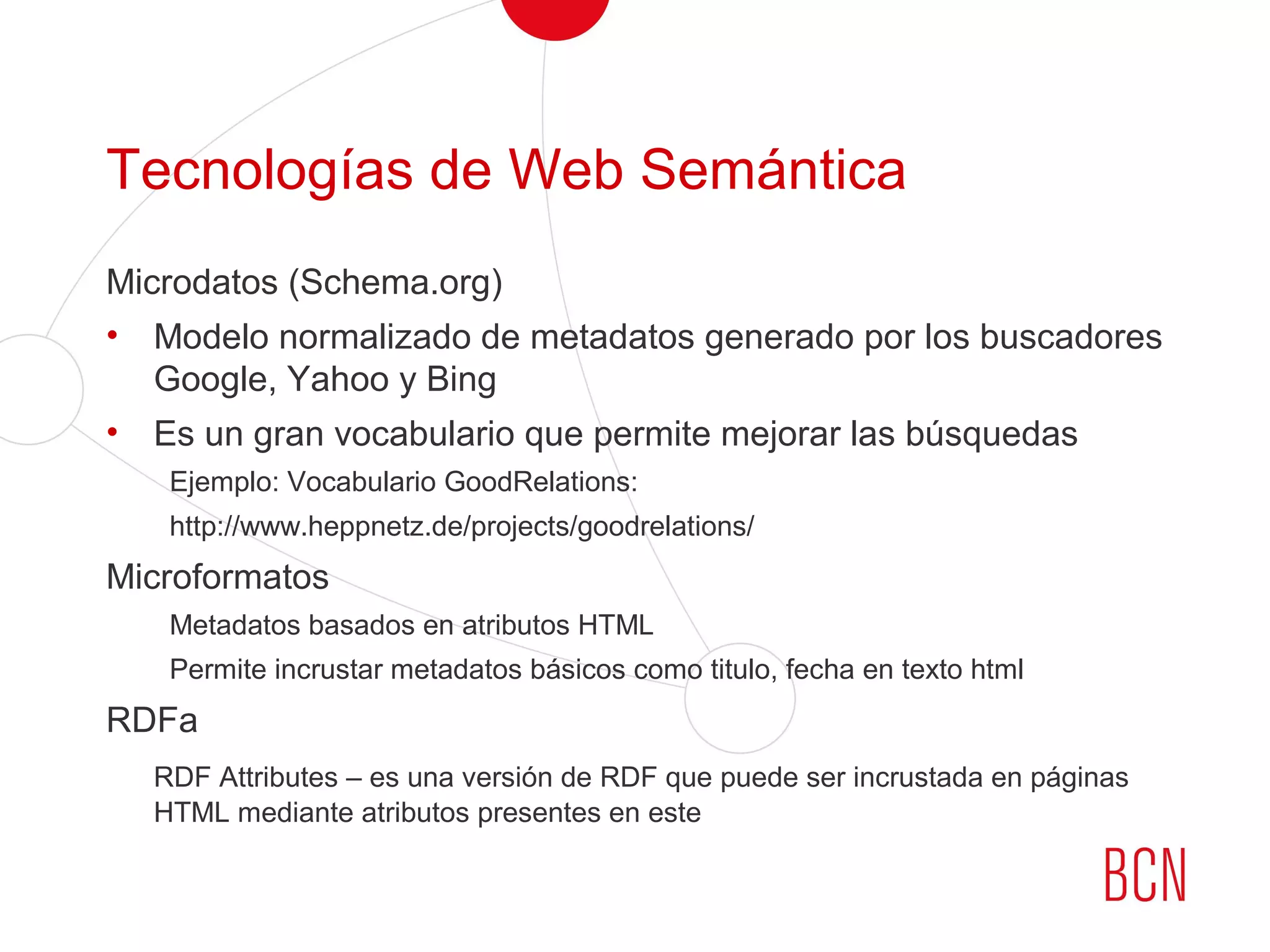 Tecnologías de Web Semántica
Microdatos (Schema.org)
• Modelo normalizado de metadatos generado por los buscadores
Google, Yahoo y Bing
• Es un gran vocabulario que permite mejorar las búsquedas
Ejemplo: Vocabulario GoodRelations:
http://www.heppnetz.de/projects/goodrelations/
Microformatos
Metadatos basados en atributos HTML
Permite incrustar metadatos básicos como titulo, fecha en texto html
RDFa
RDF Attributes – es una versión de RDF que puede ser incrustada en páginas
HTML mediante atributos presentes en este
 