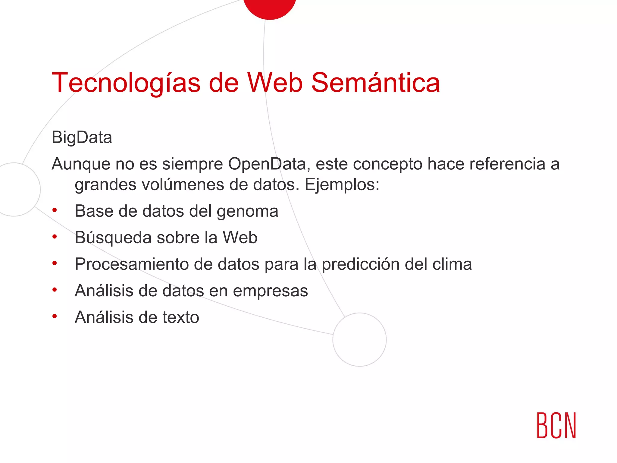 Tecnologías de Web Semántica
BigData
Aunque no es siempre OpenData, este concepto hace referencia a
grandes volúmenes de datos. Ejemplos:
• Base de datos del genoma
• Búsqueda sobre la Web
• Procesamiento de datos para la predicción del clima
• Análisis de datos en empresas
• Análisis de texto
 