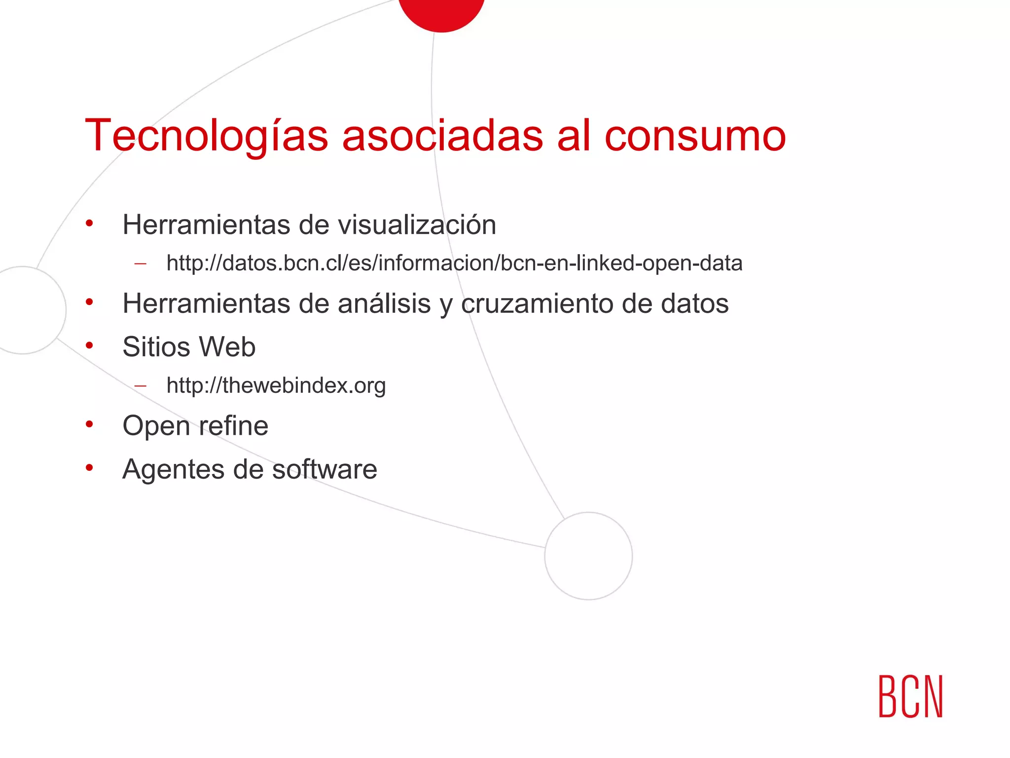 Tecnologías asociadas al consumo
• Herramientas de visualización
– http://datos.bcn.cl/es/informacion/bcn-en-linked-open-data
• Herramientas de análisis y cruzamiento de datos
• Sitios Web
– http://thewebindex.org
• Open refine
• Agentes de software
 
