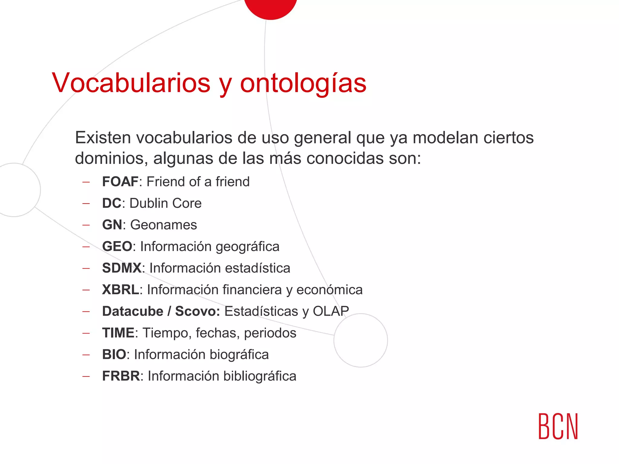 Vocabularios y ontologías
Existen vocabularios de uso general que ya modelan ciertos
dominios, algunas de las más conocidas son:
– FOAF: Friend of a friend
– DC: Dublin Core
– GN: Geonames
– GEO: Información geográfica
– SDMX: Información estadística
– XBRL: Información financiera y económica
– Datacube / Scovo: Estadísticas y OLAP
– TIME: Tiempo, fechas, periodos
– BIO: Información biográfica
– FRBR: Información bibliográfica
 