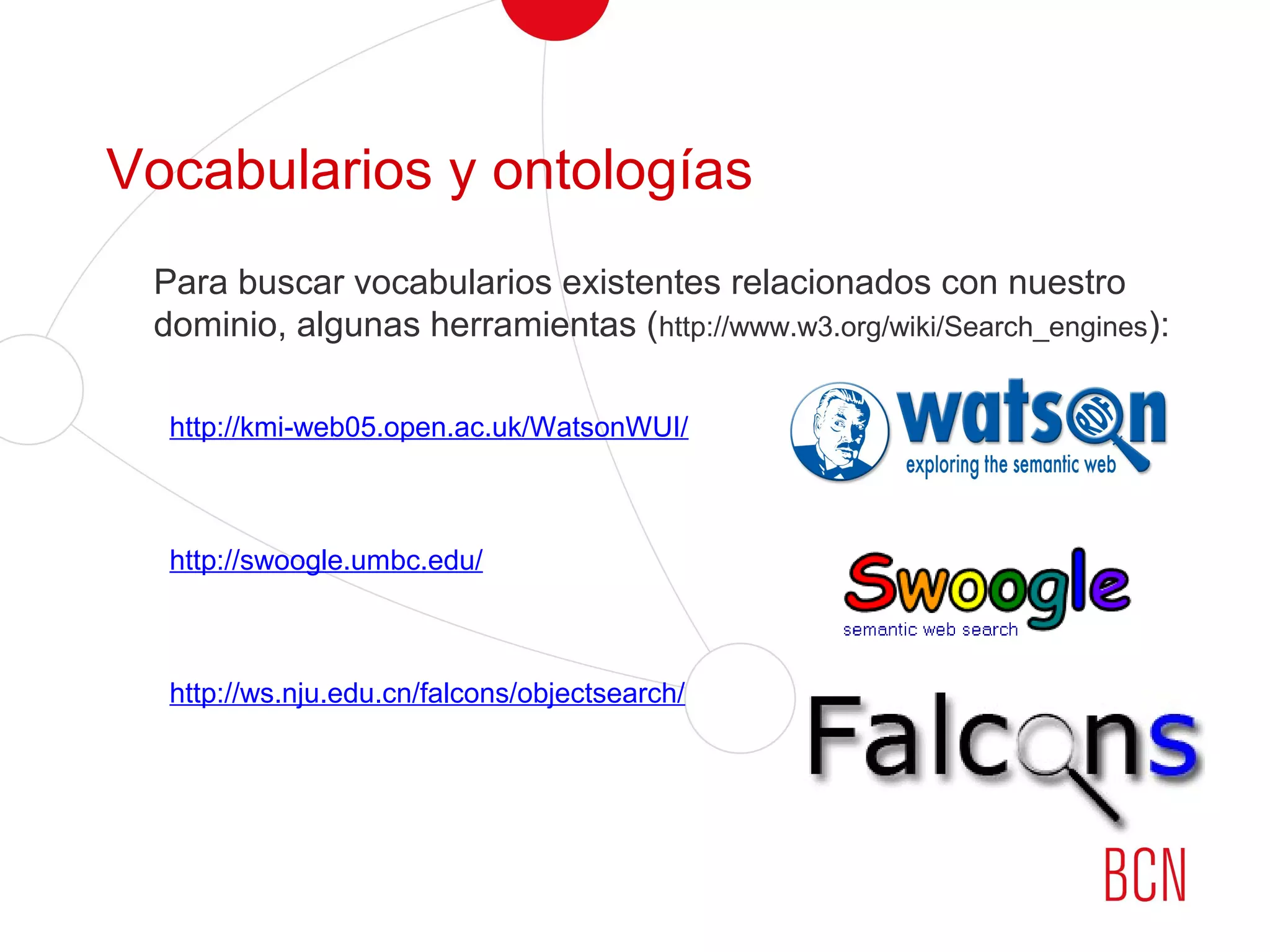 Vocabularios y ontologías
Para buscar vocabularios existentes relacionados con nuestro
dominio, algunas herramientas (http://www.w3.org/wiki/Search_engines):
http://kmi-web05.open.ac.uk/WatsonWUI/
http://swoogle.umbc.edu/
http://ws.nju.edu.cn/falcons/objectsearch/
 