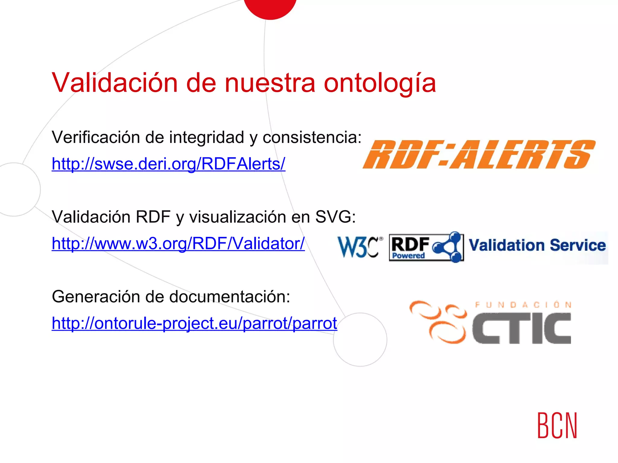 Validación de nuestra ontología
Verificación de integridad y consistencia:
http://swse.deri.org/RDFAlerts/
Validación RDF y visualización en SVG:
http://www.w3.org/RDF/Validator/
Generación de documentación:
http://ontorule-project.eu/parrot/parrot
 