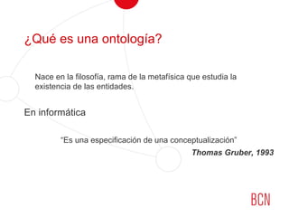 ¿Qué es una ontología?
Nace en la filosofía, rama de la metafísica que estudia la
existencia de las entidades.
En informática
“Es una especificación de una conceptualización”
Thomas Gruber, 1993
 