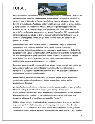 FUTBOL
3
En paralelo con las creaciones de las nuevas confederaciones se comenzaron a disputar los
primeros torneos regionales de selecciones, excepto por la Confederación Sudamericana
de Fútbol, que ya disputaba su Campeonato Sudamericano de Selecciones desde 1916.
En 1956 la Confederación Asiática de Fútbol realizó la primera edición de la Copa Asiática,
y al año siguiente la Confederación Africana de Fútbol organizó la Copa Africana de
Naciones. En 1960 se crea la Eurocopa, que agrupa a las selecciones de la UEFA. Por su
parte, la Concacaf disputaría por primera vez la Copa Concacaf en 1963, que más tarde
sería reemplazada por la Copa de Oro. La Confederación de Fútbol de Oceanía sería la
última en crear su propio torneo, la Copa de las Naciones de la OFC, celebrada por
primera vez en 1973.
Debido a la creación de las confederaciones se comenzaron a disputar los primeros
campeonatos internacionales a nivel de clubes, siendo la primera de su tipo
laCampeonato Sudamericano de Campeones, que reunió a siete equipos de Sudamérica.
Luego apareció la Liga de Campeones de la UEFA, que reune a los distintos campeones de
las principales ligas de los países de la UEFA a partir de 1955. Cinco años más tarde se
inició la Copa Libertadores de América, máximo evento para clubes afiliados a
la CONMEBOL, que se disputó por primera vez en 1960.
Ese mismo año se disputó la primera edición de la Copa Intercontinental, que reunió a los
campeones de los torneos continentales de Sudamérica y Europa. Este torneo se
reemplazó en 2005 por la Copa Mundial de Clubes de la FIFA, que además recibie a los
campeones de las demás confederaciones.
Mientras tanto, la Copa Mundial de Fútbol se consolidó como el evento deportivo de
mayor importancia en el mundo entero, incluso superando en audiencia a los
propiosJuegos Olímpicos.3
partido oficial entre selecciones nacionales, encuentro que concluyó en empate sin goles.
El partido se disputó en el Hamilton Crescent, actual campo de críquet, en
Partick, Escocia.19 Entre enero y marzo de 1884 se disputaría la primera edición del British
Home Championship, que hasta su desaparición sería el torneo de selecciones más
antiguo de la historia. El primer título correspondió a Escocia.20
El 20 de julio de 1871, un periódico británico propuso la creación de un torneo que fuera
organizado por la Football Association, el primer paso para la creación de la Copa de
Inglaterra.21 Ese año, la Football Association estaba compuesta por 30 equipos, pero sólo
15 decidieron formar parte de la primera edición del torneo, la FA Cup 1871-1872, que fue
 