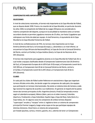 FUTBOL
6
CAMPEONATOS MÁS IMPORTANTES
SELECCIONES
A nivel de selecciones nacionales, el torneo más importante es la Copa Mundial de Fútbol,
que se disputa desde 1930. Previo a la creación de la Copa Mundial, en particular durante
los años 1920, la competición de fútbol de los Juegos Olímpicos era considerada la
máxima competición del deporte, aunque en la actualidad se mantiene como un torneo
secundario donde se permiten jugadores menores de 23 años, con hasta 3 jugadores que
sobrepasen ese límite de edad por equipo. A nivel femenino, el equivalente de la Copa
Mundial es la Copa Mundial Femenina de Fútbol.
A nivel de las confederaciones de FIFA, los torneos más importantes son la Copa
América (América del Sur) y la Eurocopa (Europa); y, ubicándose a un nivel inferior, se
encuentran la Copa Africana de Naciones(África), la Copa de Oro de la Concacaf (América
del Norte, central y el Caribe), la Copa Asiática (Asia) y la Copa de las Naciones de la
OFC (Oceanía).
El torneo más importante para jugadores jóvenes es la Copa Mundial de Fútbol Sub-20, la
cual recibe a equipos clasificados desde el Campeonato Sudamericano Sub-20 (América
del Sur), el Campeonato Europeo de la UEFA Sub-19 (Europa), el Campeonato Juvenil de la
CAF (África), el Campeonato Sub-20 de la Concacaf (América del Norte, central y
el Caribe), el Campeonato Juvenil de la AFC (Asia) y el Campeonato Sub-20 de la
OFC (Oceanía).
CLUBES
En cada país los clubes de fútbol suelen federarse en asociaciones o ligas que organizan
torneos oficiales entre ellos, de donde surgen los campeones de cada país y los equipos
que participarán en torneos internacionales. No existe un sistema único de torneos y cada
liga nacional los organiza de acuerdo a sus tradiciones. En general, la mayoría de los países
tienen dos torneos principales al año: Argentina (Inicial y Final) (la temporada arranca
según el calendario europeo), México (ídem, pero en el orden inverso), Colombia
(Apertura, Finalización y Copa Colombia), España (Liga y Copa del Rey), Italia (Serie A y
Copa Italia), etc. En algunos casos los campeones de ambos torneos disputan
"supercopas" anuales y "recopas" entre sí. Inglaterra tiene un sistema de campeonato
principal (la Premier League) y luego varias copas en las que participan equipos de
distintas divisiones. Brasil tiene un sistema de campeonatos
por Estado (paulista, carioca, mineiro, gaúcho, etc.), además de tener un Campeonato
 