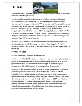 FUTBOL
7
Nacional (Brasileirão). En México existe un sólo campeonato anual dividido en dos torneos
semestrales (Apertura y Clausura).
A nivel mundial la competición más importante es la Copa Mundial de Clubes de la
FIFA que se disputa desde el año 2000 y en la que participan los campeones de las
diferentes conferencias que conforman la FIFA. A nivel continental las competiciones más
importantes son la Copa Libertadores de América (América del Sur), la Liga de Campeones
de la UEFA (Europa), la Liga de Campeones de la CAF (África), la Concacaf Liga
Campeones (América del Norte, central y el Caribe), la Liga de Campeones de la AFC (Asia)
y la Liga de Campeones de la OFC (Oceanía). También a nivel continental se destacan las
competiciones secundarias deAmérica del Sur y Europa: la Copa Sudamericana y la Europa
League (ex Copa UEFA), respectivamente.
En algunos casos clubes de otras confederaciones son invitados a certamentes de una
confederación determinada. Por ejemplo en el caso de la participación de equipos
mexicanos afiliados a la CONCACAF en la Copa Libertadores de América, organizada por la
CONMEBOL.
NOMBRES DEL JUEGO
Un anuncio londinense utilizando la palabra soccer.
Cuando se creó la Football Association en 1863, junto a la creación del deporte se eligió el
nombre de fútbol asociación (association football en inglés) para este nuevo juego. Se
optó por ese nombre para diferenciarlo de otros códigos de fútbol de la época,
principalmente del rugby fútbol, uno de los más populares del momento.
El significado de la palabra fútbol varía de acuerdo al lugar donde se mencione. En gran
parte de los países hispanohablantes el término fútbol hace referencia al fútbol
asociación. En otros países, donde el fútbol asociación no es el código más popular, el
término fútbol es asociado con otros códigos del fútbol. En dichos países se suele utilizar
el término soccer (derivado de association football en los años 1880)81 para referirse
al fútbol asociación. En los países de habla española también son aceptados los
términos balompié, utilizado en algunas zonas de España y en los nombres de varios
clubes de dicho país, y futbol o fútbol/futbol soccer (nótese la palabra aguda)
en México,América Central y las Grandes Antillas.
 
