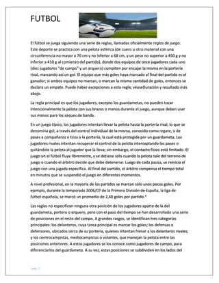 FUTBOL
pág. 1
El fútbol se juega siguiendo una serie de reglas, llamadas oficialmente reglas de juego.
Este deporte se practica con una pelota esférica (de cuero u otro material con una
circunferencia no mayor a 70 cm y no inferior a 68 cm, y un peso no superior a 450 g y no
inferior a 410 g al comienzo del partido), donde dos equipos de once jugadores cada uno
(diez jugadores "de campo" y un arquero) compiten por encajar la misma en la portería
rival, marcando así un gol. El equipo que más goles haya marcado al final del partido es el
ganador; si ambos equipos no marcan, o marcan la misma cantidad de goles, entonces se
declara un empate. Puede haber excepciones a esta regla; véaseDuración y resultado más
abajo.
La regla principal es que los jugadores, excepto los guardametas, no pueden tocar
intencionalmente la pelota con sus brazos o manos durante el juego, aunque deben usar
sus manos para los saques de banda.
En un juego típico, los jugadores intentan llevar la pelota hasta la portería rival, lo que se
denomina gol, a través del control individual de la misma, conocido como regate, o de
pases a compañeros o tiros a la portería, la cual está protegida por un guardameta. Los
jugadores rivales intentan recuperar el control de la pelota interceptando los pases o
quitándole la pelota al jugador que la lleva; sin embargo, el contacto físico está limitado. El
juego en el fútbol fluye libremente, y se detiene sólo cuando la pelota sale del terreno de
juego o cuando el árbitro decide que debe detenerse. Luego de cada pausa, se reinicia el
juego con una jugada específica. Al final del partido, el árbitro compensa el tiempo total
en minutos que se suspendió el juego en diferentes momentos.
A nivel profesional, en la mayoría de los partidos se marcan sólo unos pocos goles. Por
ejemplo, durante la temporada 2006/07 de la Primera División de España, la liga de
fútbol española, se marcó un promedio de 2,48 goles por partido.4
Las reglas no especifican ninguna otra posición de los jugadores aparte de la del
guardameta, portero o arquero, pero con el paso del tiempo se han desarrollado una serie
de posiciones en el resto del campo. A grandes rasgos, se identifican tres categorías
principales: los delanteros, cuya tarea principal es marcar los goles; los defensas o
defensores, ubicados cerca de su portería, quienes intentan frenar a los delanteros rivales;
y los centrocampistas, mediocampistas o volantes, que manejan la pelota entre las
posiciones anteriores. A estos jugadores se los conoce como jugadores de campo, para
diferenciarlos del guardameta. A su vez, estas posiciones se subdividen en los lados del
 