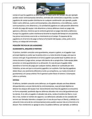 FUTBOL
2
campo en que los jugadores se desempeñan la mayor parte del tiempo. Así, por ejemplo
pueden existir centrocampistas derechos, centrales (de contención) e izquierdos. Los diez
jugadores de campo pueden distribuirse en cualquier combinación: por ejemplo, puede
haber cuatro defensas, cuatro centrocampistas y dos delanteros; o tres defensas, cuatro
centrocampistas y tres delanteros, y la cantidad de jugadores en cada posición determina
el estilo de juego del equipo: más delanteros y menos defensas creará un juego más
agresivo y ofensivo, mientras que lo contrario generará un juego más lento y defensivo.
Aunque los jugadores suelen mantenerse durante la mayoría del tiempo en una posición,
hay pocas restricciones acerca de su movimiento en el campo. El esquema de los
jugadores en el terreno de juego se llama la formación del equipo, y ésta, junto con la
táctica, es trabajo del entrenador.
POSICIÓN TÁCTICA DE LOS JUGADORES
GUARDAMETA, ARQUERO O PORTERO
El portero, también conocido como guardameta, arquero o golero, es el jugador cuyo
principal objetivo es evitar que la pelota entre a su meta durante el juego, acto que se
conoce como gol. El guardameta es el único jugador que puede tocar la pelota con sus
manos durante el juego activo, aunque sólo dentro de su propia área. Cada equipo debe
presentar un único guardameta en su alineación. En caso de que el jugador deba
abandonar el terreno de juego por cualquier motivo, deberá ser sustituido por otro
futbolista, ya sea uno que se encuentre jugando o un sustituto. Este tipo de jugadores
deben llevar una vestimenta diferente a la de sus compañeros, sus rivales (incluido el
guardameta) y el cuerpo arbitral. Por lo general suelen llevar el número 1 estampado
sobre su camiseta.
DEFENSA
El defensa, también conocido como defensor, es el jugador ubicado una línea delante
del guardameta y una por detrás de los centrocampistas, cuyo principal objetivo es
detener los ataques del equipo rival. Generalmente esta línea de jugadores se encuentra
en forma arqueada, quedando algunas defensas ubicadas más cerca del guardameta que
los demás. Si es sólo un jugador el ubicado más atrás, recibe el nombre de líbero; si son
dos o más, reciben el nombre de zagueros. Los defensores ubicados en los costados del
terreno son llamados laterales o stoppers (en el caso de que haya un libero), y debido a su
ubicación (más cerca de los centrocampistas) estos pueden avanzar más en el terreno si lo
desean. Para nombrarlos se agrega la zona a la palabra defensa: por ejemplo, un defensa
 