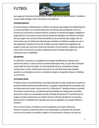 FUTBOL
3
que juega por la derecha (mirando hacia la meta rival) sería un lateral derecho. También el
arquero debe proteger y dar instrucciones a los defensas.
CENTROCAMPISTA
El centrocampista, mediocampista o volante es la persona que juega en el mediocampo en
un campo de fútbol. Es una de las posiciones más famosas de este deporte. Entre sus
funciones se encuentran: recuperar balones, propiciar la creación de jugadas y explotar el
juego ofensivo. De acuerdo a estas funciones podemos distinguir a los volantes carrileros
(los que juegan más cerca de la línea de banda), los de contención (que juegan casi a la
misma altura que los defensores laterales para contribuir a la defensa, pueden ser uno o
dos jugadores). El apodo de Cinco (5), se debe a que por lo general los jugadores que
juegan en esta zona usan este número de camiseta y los de creación o enganches, que se
sitúan entre la línea de los carrileros y delanteros (son el cerebro del ataque y se
caracterizan por su habilidad).
DELANTERO
Un delantero o atacante es un jugador de un equipo de fútbol que se destaca en la
posición de ataque, la más cercana a la portería del equipo rival, y es por ello el principal
responsable de marcar los goles. Es muy importante estar en movimiento y buscar
siempre pase, es decir, desmarcarte para que le sea más fácil al que lleva la pelota
pasártela. La velocidad es esencial, un delantero rápido es imparable incluso si el defensa
es más fuerte.
ACTIVIDAD FÍSICA
El fútbol incluye una actividad física muy importante para la salud a todo nivel. Durante un
partido de fútbol profesional de 90 minutos, un jugador, dependiendo de su posición y de
las dimensiones del campo, recorre entre 6 y 11 kilómetros.5 También durante un partido
de similares características, un futbolista pierde alrededor de 2 kilogramos de líquidos,
parte de los cuales son recuperados durante el tiempo de descanso.6 En partidos que se
juegan con altas temperaturas, los árbitros tienen el derecho de detener el encuentro,
generalmente a mediados de un período, para que los jugadores y el cuerpo arbitral se
hidraten.7
Pero al mismo tiempo, el fútbol es uno de los deportes con mayor número de
lesiones,8 aunque la mayoría de ellas no son de gravedad. Las lesiones más comunes
ocurren en las rodillas y los tobillos, debido a los movimientos rotativos a los que son
 