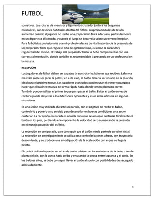 FUTBOL
4
sometidos. Las roturas de meniscos y ligamentos cruzados junto a los desgarros
musculares, son lesiones habituales dentro del fútbol. Las probabilidades de lesión
aumentan cuando el jugador no recibe una preparación física adecuada, particularmente
en un deportista aficionado, y cuando el juego se desarrolla sobre un terreno irregular.
Para futbolistas profesionales o semi-profesionales es de vital importancia la presencia de
un preparador físico que regule el tipo de ejercicio físico, así como la duración y
regularidad del mismo. El trabajo del preparador físico se debe complementar con una
correcta alimentación, donde también es recomendable la presencia de un profesional en
la materia.
RECEPCIÓN
Los jugadores de fútbol deben ser capaces de controlar los balones que reciben. La forma
más fácil suele ser parar la pelota; en este caso, el balón debería ser situado en la posición
ideal para el próximo toque. Los jugadores avanzados pueden usar el primer toque para
hacer que el balón se mueva de forma rápida hacia donde tienen planeado correr.
También pueden utilizar el primer toque para pasar el balón. Evitar el balón en vez de
recibirlo puede despistar a los defensores oponentes y es un arma ofensiva en algunas
situaciones.
Es una acción muy utilizada durante un partido, con el objetivo de recibir el balón,
controlarlo y ponerlo a su servicio para desarrollar en buenas condiciones una acción
posterior. La recepción en parada es aquella en la que se consigue controlar totalmente el
balón en los pies, perdiendo el componente de velocidad pero aumentando la precisión
en el manejo posterior del esférico.
La recepción en semiparada, para conseguir que el balón pierda parte de su valor inicial.
La recepción de amortiguamiento se utiliza para controlar balones aéreos, con trayectoria
descendente, y se produce una amortiguación de la aceleración con el que se llega la
pelota.
El control del balón puede ser al ras de suelo, o bien con la cara interna de la bota, o con la
planta del pie, con la punta hacia arriba y encajando la pelota entre la planta y el suelo. En
los balones altos, se debe conseguir llevar el balón al suelo con posibilidades de ser jugado
adecuadamente.
 
