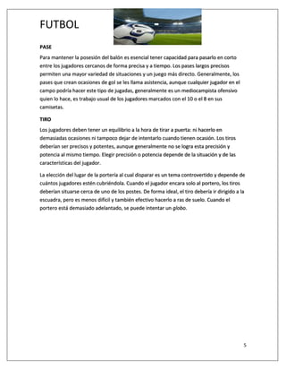 FUTBOL
5
PASE
Para mantener la posesión del balón es esencial tener capacidad para pasarlo en corto
entre los jugadores cercanos de forma precisa y a tiempo. Los pases largos precisos
permiten una mayor variedad de situaciones y un juego más directo. Generalmente, los
pases que crean ocasiones de gol se les llama asistencia, aunque cualquier jugador en el
campo podría hacer este tipo de jugadas, generalmente es un mediocampista ofensivo
quien lo hace, es trabajo usual de los jugadores marcados con el 10 o el 8 en sus
camisetas.
TIRO
Los jugadores deben tener un equilibrio a la hora de tirar a puerta: ni hacerlo en
demasiadas ocasiones ni tampoco dejar de intentarlo cuando tienen ocasión. Los tiros
deberían ser precisos y potentes, aunque generalmente no se logra esta precisión y
potencia al mismo tiempo. Elegir precisión o potencia depende de la situación y de las
características del jugador.
La elección del lugar de la portería al cual disparar es un tema controvertido y depende de
cuántos jugadores estén cubriéndola. Cuando el jugador encara solo al portero, los tiros
deberían situarse cerca de uno de los postes. De forma ideal, el tiro debería ir dirigido a la
escuadra, pero es menos difícil y también efectivo hacerlo a ras de suelo. Cuando el
portero está demasiado adelantado, se puede intentar un globo.
 