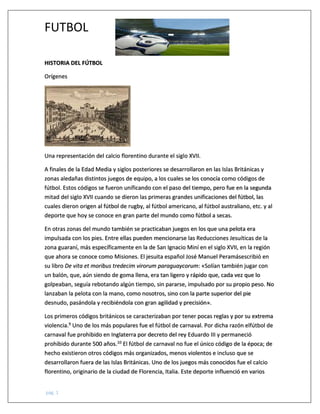 FUTBOL
pág. 1
HISTORIA DEL FÚTBOL
Orígenes
Una representación del calcio florentino durante el siglo XVII.
A finales de la Edad Media y siglos posteriores se desarrollaron en las Islas Británicas y
zonas aledañas distintos juegos de equipo, a los cuales se los conocía como códigos de
fútbol. Estos códigos se fueron unificando con el paso del tiempo, pero fue en la segunda
mitad del siglo XVII cuando se dieron las primeras grandes unificaciones del fútbol, las
cuales dieron origen al fútbol de rugby, al fútbol americano, al fútbol australiano, etc. y al
deporte que hoy se conoce en gran parte del mundo como fútbol a secas.
En otras zonas del mundo también se practicaban juegos en los que una pelota era
impulsada con los pies. Entre ellas pueden mencionarse las Reducciones Jesuíticas de la
zona guaraní, más específicamente en la de San Ignacio Miní en el siglo XVII, en la región
que ahora se conoce como Misiones. El jesuita español José Manuel Peramásescribió en
su libro De vita et moribus tredecim virorum paraguaycorum: «Solían también jugar con
un balón, que, aún siendo de goma llena, era tan ligero y rápido que, cada vez que lo
golpeaban, seguía rebotando algún tiempo, sin pararse, impulsado por su propio peso. No
lanzaban la pelota con la mano, como nosotros, sino con la parte superior del pie
desnudo, pasándola y recibiéndola con gran agilidad y precisión».
Los primeros códigos británicos se caracterizaban por tener pocas reglas y por su extrema
violencia.9 Uno de los más populares fue el fútbol de carnaval. Por dicha razón elfútbol de
carnaval fue prohibido en Inglaterra por decreto del rey Eduardo III y permaneció
prohibido durante 500 años.10 El fútbol de carnaval no fue el único código de la época; de
hecho existieron otros códigos más organizados, menos violentos e incluso que se
desarrollaron fuera de las Islas Británicas. Uno de los juegos más conocidos fue el calcio
florentino, originario de la ciudad de Florencia, Italia. Este deporte influenció en varios
 