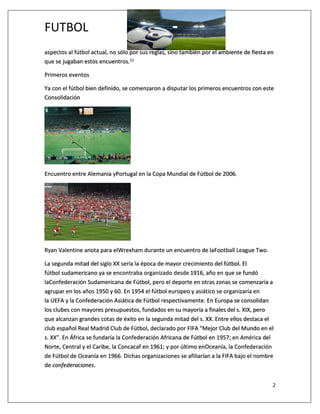 FUTBOL
2
aspectos al fútbol actual, no sólo por sus reglas, sino también por el ambiente de fiesta en
que se jugaban estos encuentros.11
Primeros eventos
Ya con el fútbol bien definido, se comenzaron a disputar los primeros encuentros con este
Consolidación
Encuentro entre Alemania yPortugal en la Copa Mundial de Fútbol de 2006.
Ryan Valentine anota para elWrexham durante un encuentro de laFootball League Two.
La segunda mitad del siglo XX sería la época de mayor crecimiento del fútbol. El
fútbol sudamericano ya se encontraba organizado desde 1916, año en que se fundó
laConfederación Sudamericana de Fútbol, pero el deporte en otras zonas se comenzaría a
agrupar en los años 1950 y 60. En 1954 el fútbol europeo y asiático se organizaría en
la UEFA y la Confederación Asiática de Fútbol respectivamente. En Europa se consolidan
los clubes con mayores presupuestos, fundados en su mayoría a finales del s. XIX, pero
que alcanzan grandes cotas de éxito en la segunda mitad del s. XX. Entre ellos destaca el
club español Real Madrid Club de Fútbol, declarado por FIFA "Mejor Club del Mundo en el
s. XX". En África se fundaría la Confederación Africana de Fútbol en 1957; en América del
Norte, Central y el Caribe, la Concacaf en 1961; y por último enOceanía, la Confederación
de Fútbol de Oceanía en 1966. Dichas organizaciones se afiliarían a la FIFA bajo el nombre
de confederaciones.
 