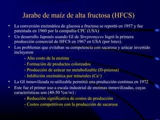 Jarabe de maíz de alta fructosa (HFCS)
• La conversión enzimática de glucosa a fructosa se reportó en 1957 y fue
patentada en 1960 por la compañía CPC (USA)
• Un desarrollo Japonés usando GI de Streptomyces logró la primera
producción comercial de HFCS en 1967 en USA (por lotes).
• Los problemas que evitaban su competencia con sacarosa y azúcar invertido
incluyeron
- Alto costo de la enzima
- Formación de productos coloreados
- Producción de azúcar no metabolizable (D-psicosa)
- Inhibición enzimática por minerales (Ca2+
)
• La GI inmovilizada re-utilizable permitió una producción continua en 1972
• Este fue el primer uso a escala industrial de enzimas inmovilizadas, cuyas
características son (40-50 %w/w) :
- Reducción significativa de costos de producción
- Costos competitivos con la producción de sacarosa
 