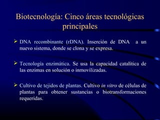 Biotecnología: Cinco áreas tecnológicas
principales
 DNA recombinante (rDNA). Inserción de DNA a un
nuevo sistema, donde se clona y se expresa.
 Tecnología enzimática. Se usa la capacidad catalítica de
las enzimas en solución o inmovilizadas.
 Cultivo de tejidos de plantas. Cultivo in vitro de células de
plantas para obtener sustancias o biotransformaciones
requeridas.
 