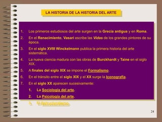 24
LA HISTORIA DE LA HISTORIA DEL ARTE
1. Los primeros estudiosos del arte surgen en la Grecia antigua y en Roma.
2. En el Renacimiento, Vasari escribe las Vidas de los grandes pintores de su
época.
3. En el siglo XVIII Winckelmann publica la primera historia del arte
sistemática.
4. La nueva ciencia madura con las obras de Burckhardt y Taine en el siglo
XIX.
5. A finales del siglo XIX se impone el Formalismo.
6. En el tránsito entre el siglo XIX y el XX surge la Iconografía.
7. En el siglo XX aparecen sucesivamente:
1. La Sociología del arte.
2. La Psicología del arte.
3. El Estructuralismo.
 