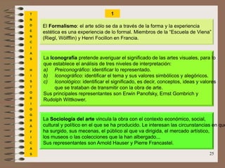 25
T
N
D
E
N
C
I
A
S
H
I
S
T
O
R
I
O
G
R
Á
F
I
C
A
S
El Formalismo: el arte sólo se da a través de la forma y la experiencia
estética es una experiencia de lo formal. Miembros de la “Escuela de Viena”
(Riegl, Wölfflin) y Henri Focillon en Francia.
La Iconografía pretende averiguar el significado de las artes visuales, para lo
que establece el análisis de tres niveles de interpretación:
a) Preiconográfico: identificar lo representado.
b) Iconográfico: identificar el tema y sus valores simbólicos y alegóricos.
c) Iconológico: identificar el significado, es decir, conceptos, ideas y valores
que se trataban de transmitir con la obra de arte.
Sus principales representantes son Erwin Panofsky, Ernst Gombrich y
Rudolph Wittkower.
La Sociología del arte vincula la obra con el contexto económico, social,
cultural y político en el que se ha producido. Le interesan las circunstancias en que
ha surgido, sus mecenas, el público al que va dirigida, el mercado artístico,
los museos o las colecciones que la han albergado...
Sus representantes son Arnold Hauser y Pierre Francastel.
1
 