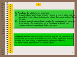 26
T
N
D
E
N
C
I
A
S
H
I
S
T
O
R
I
O
G
R
Á
F
I
C
A
S
2
La Psicología del arte tiene dos tendencias:
a) la que incide en la psicología del autor y explica la obra de arte a partir de
su carácter, inspiración o circunstancias vitales. Su representante es Renée
Huygue.
b) la que considera la psicología del receptor. Se preocupa por los temas de
la percepción y fue desarrollada por la Escuela de la Gestalt, cuyo
representante más conocido es Rudolph Arnheim.
El Estructuralismo considera el arte un tipo de lenguaje. Así, la obra de arte
se convierte en un medio de comunicación más, con su significante (la parte
material de la obra en si) y su significado (su aportación temática).
Su representante más conocido es Walter Benjamin.
 