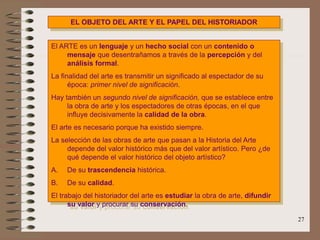 27
EL OBJETO DEL ARTE Y EL PAPEL DEL HISTORIADOR
El ARTE es un lenguaje y un hecho social con un contenido o
mensaje que desentrañamos a través de la percepción y del
análisis formal.
La finalidad del arte es transmitir un significado al espectador de su
época: primer nivel de significación.
Hay también un segundo nivel de significación, que se establece entre
la obra de arte y los espectadores de otras épocas, en el que
influye decisivamente la calidad de la obra.
El arte es necesario porque ha existido siempre.
La selección de las obras de arte que pasan a la Historia del Arte
depende del valor histórico más que del valor artístico. Pero ¿de
qué depende el valor histórico del objeto artístico?
A. De su trascendencia histórica.
B. De su calidad.
El trabajo del historiador del arte es estudiar la obra de arte, difundir
su valor y procurar su conservación.
 