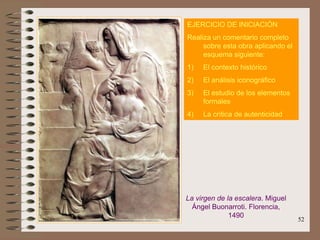 52
EJERCICIO DE INICIACIÓN
Realiza un comentario completo
sobre esta obra aplicando el
esquema siguiente:
1) El contexto histórico
2) El análisis iconográfico
3) El estudio de los elementos
formales
4) La crítica de autenticidad
La virgen de la escalera. Miguel
Ángel Buonarroti. Florencia,
1490
 