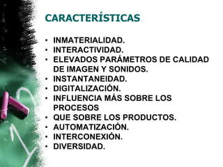 CARACTERÍSTICAS 
• INMATERIALIDAD. 
• INTERACTIVIDAD. 
• ELEVADOS PARÁMETROS DE CALIDAD 
DE IMAGEN Y SONIDOS. 
• INSTANTANEIDAD. 
• DIGITALIZACIÓN. 
• INFLUENCIA MÁS SOBRE LOS 
PROCESOS 
• QUE SOBRE LOS PRODUCTOS. 
• AUTOMATIZACIÓN. 
• INTERCONEXIÓN. 
• DIVERSIDAD. 
 