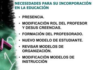 NECESIDADES PARA SU INCORPORACIÓN 
EN LA EDUCACIÓN 
• PRESENCIA. 
• MODIFICACIÓN ROL DEL PROFESOR 
Y DESUS CREENCIAS. 
• FORMACIÓN DEL PROFESORADO. 
• NUEVO MODELO DE ESTUDIANTE. 
• REVISAR MODELOS DE 
ORGANIZACIÓN. 
• MODIFICACIÓN MODELOS DE 
INSTRUCCIÓN 
 