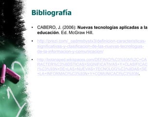 Bibliografía 
• CABERO, J. (2006): Nuevas tecnologías aplicadas a la 
educación. Ed. McGraw Hill. 
• http://prezi.com/_cedmsbystx3/definicion-caracteristicas-significativas- 
y-clasificacion-de-las-nuevas-tecnologias-de- 
la-informacion-y-comunicacion/ 
• http://botanaped.wikispaces.com/DEFINICI%C3%93N%2C+CA 
RACTER%C3%8DSTICAS+SIGNIFICATIVAS+Y+CLASIFICAC 
I%C3%93N+DE+LAS+NUEVAS+TECNOLOG%C3%8DAS+DE 
+LA+INFORMACI%C3%93N+Y+COMUNICACI%C3%93N. 
