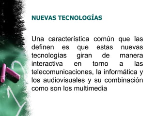 NUEVAS TECNOLOGÍAS 
Una característica común que las 
definen es que estas nuevas 
tecnologías giran de manera 
interactiva en torno a las 
telecomunicaciones, la informática y 
los audiovisuales y su combinación 
como son los multimedia 
 