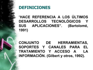 DEFINICIONES 
“HACE REFERENCIA A LOS ÚLTIMOS 
DESARROLLOS TECNOLÓGICOS Y 
SUS APLICACIONES”. (Bartolomé, 
1991) 
CONJUNTO DE HERRAMIENTAS, 
SOPORTES Y CANALES PARA EL 
TRATAMIENTO Y ACCESO A LA 
INFORMACIÓN. (Gilbert y otros, 1992). 
 