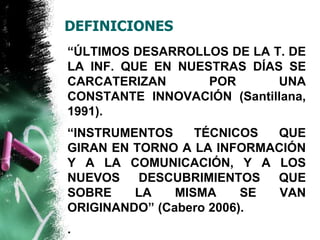 DEFINICIONES 
“ÚLTIMOS DESARROLLOS DE LA T. DE 
LA INF. QUE EN NUESTRAS DÍAS SE 
CARCATERIZAN POR UNA 
CONSTANTE INNOVACIÓN (Santillana, 
1991). 
“INSTRUMENTOS TÉCNICOS QUE 
GIRAN EN TORNO A LA INFORMACIÓN 
Y A LA COMUNICACIÓN, Y A LOS 
NUEVOS DESCUBRIMIENTOS QUE 
SOBRE LA MISMA SE VAN 
ORIGINANDO” (Cabero 2006). 
. 
 