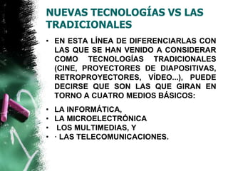 NUEVAS TECNOLOGÍAS VS LAS 
TRADICIONALES 
• EN ESTA LÍNEA DE DIFERENCIARLAS CON 
LAS QUE SE HAN VENIDO A CONSIDERAR 
COMO TECNOLOGÍAS TRADICIONALES 
(CINE, PROYECTORES DE DIAPOSITIVAS, 
RETROPROYECTORES, VÍDEO...), PUEDE 
DECIRSE QUE SON LAS QUE GIRAN EN 
TORNO A CUATRO MEDIOS BÁSICOS: 
• LA INFORMÁTICA, 
• LA MICROELECTRÓNICA 
• LOS MULTIMEDIAS, Y 
• · LAS TELECOMUNICACIONES. 
 