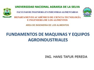 UNIVERSIDAD NACIONAL AGRARIA DE LA SELVA 
FACULTAD DE INGENIERIA EN INDUSTRIAS ALIMENTARIAS 
DEPARTAMENTO ACADÉMICO DE CIENCIA TECNOLOGÍA 
E INGENIERIA DE LOS ALIMENTOS 
AREA DE INGENIERIA DE LOS ALIMENTOS 
FUNDAMENTOS DE MAQUINAS Y EQUIPOS 
AGROINDUSTRIALES 
ING. HANS TAFUR PEREDA 
 